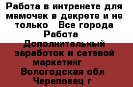 Работа в интренете для мамочек в декрете и не только - Все города Работа » Дополнительный заработок и сетевой маркетинг   . Вологодская обл.,Череповец г.